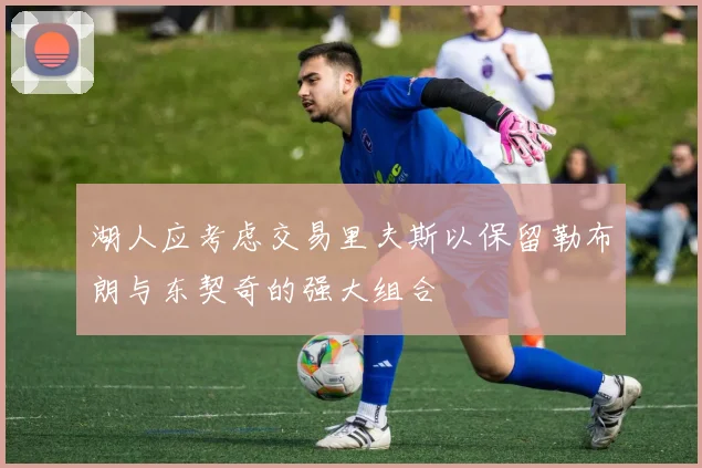 湖人应考虑交易里夫斯以保留勒布朗与东契奇的强大组合