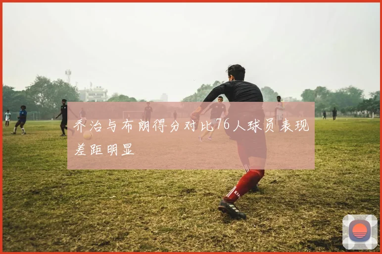 乔治与布朗得分对比76人球员表现差距明显