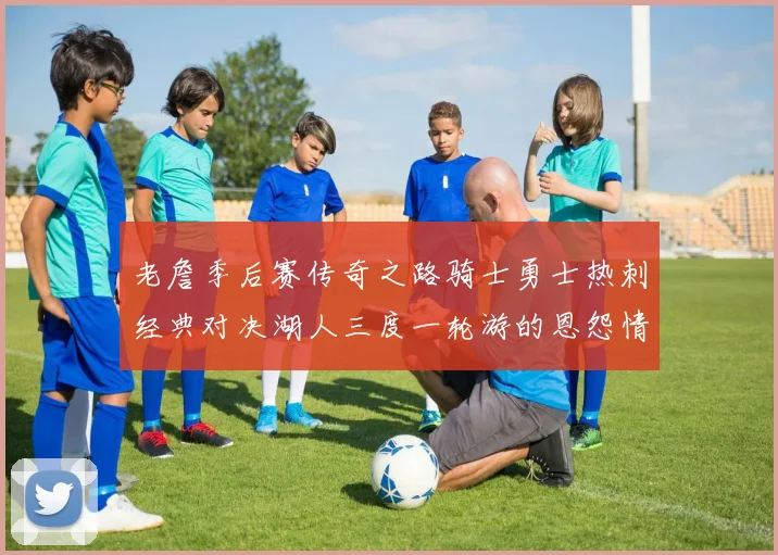 老詹季后赛传奇之路骑士勇士热刺经典对决湖人三度一轮游的恩怨情仇
