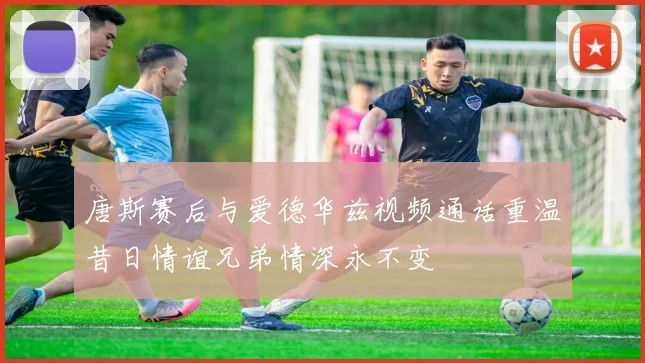 唐斯赛后与爱德华兹视频通话重温昔日情谊兄弟情深永不变