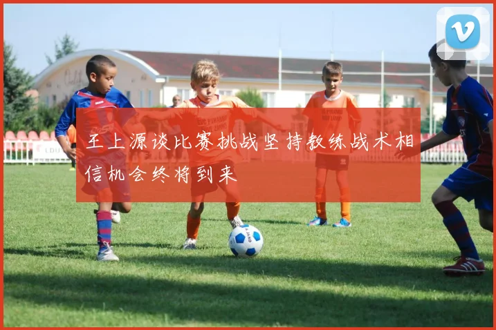 王上源谈比赛挑战坚持教练战术相信机会终将到来