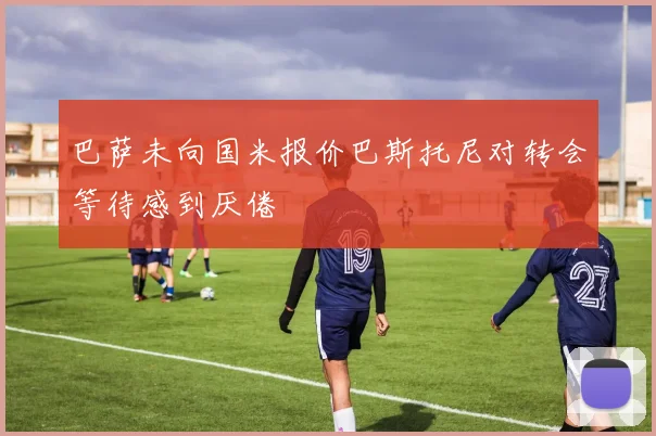 巴萨未向国米报价巴斯托尼对转会等待感到厌倦