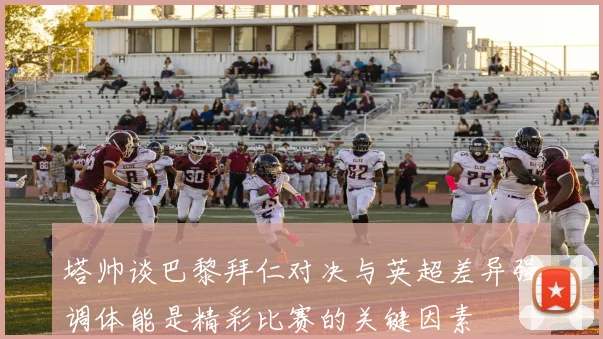 塔帅谈巴黎拜仁对决与英超差异强调体能是精彩比赛的关键因素