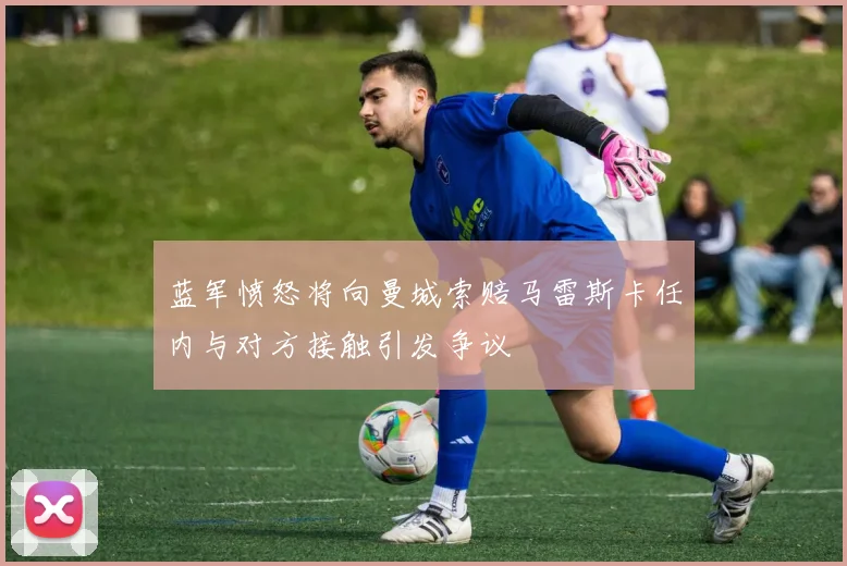 蓝军愤怒将向曼城索赔马雷斯卡任内与对方接触引发争议