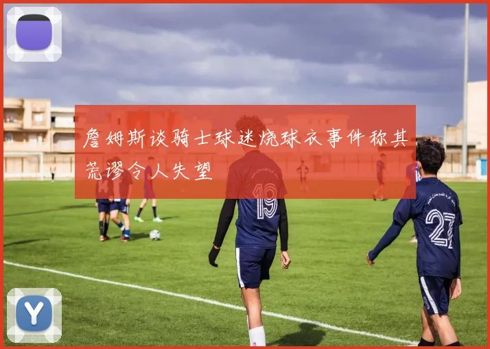 詹姆斯谈骑士球迷烧球衣事件称其荒谬令人失望