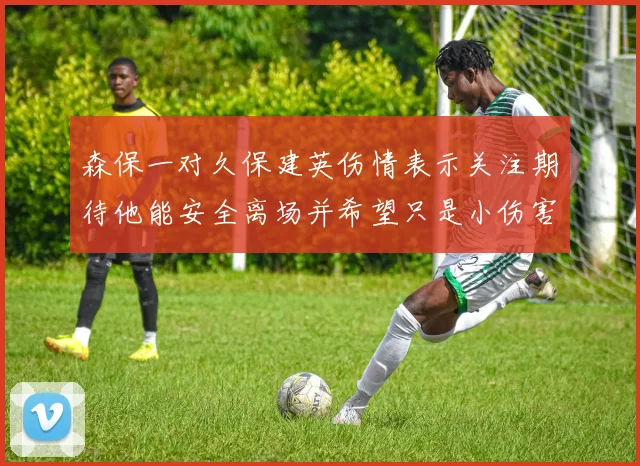 森保一对久保建英伤情表示关注期待他能安全离场并希望只是小伤害