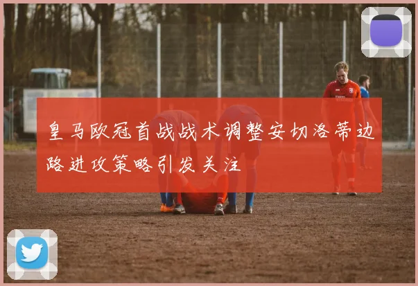 皇马欧冠首战战术调整安切洛蒂边路进攻策略引发关注