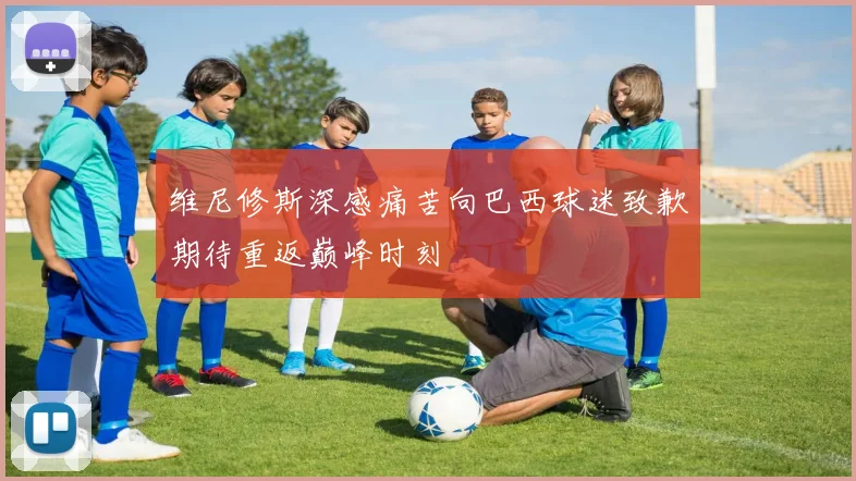 维尼修斯深感痛苦向巴西球迷致歉期待重返巅峰时刻
