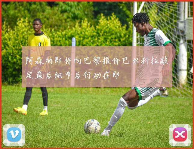 阿森纳即将向巴黎报价巴尔科拉敲定最后细节后行动在即