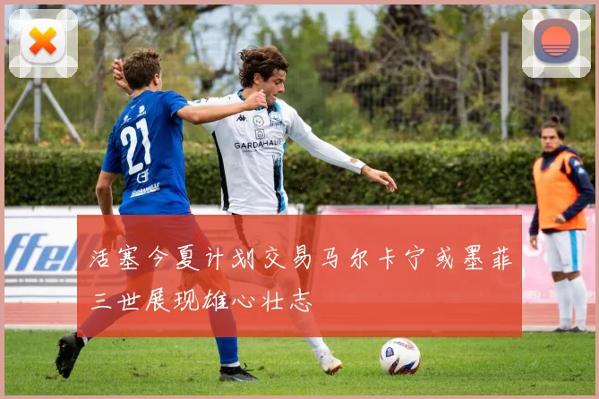 活塞今夏计划交易马尔卡宁或墨菲三世展现雄心壮志