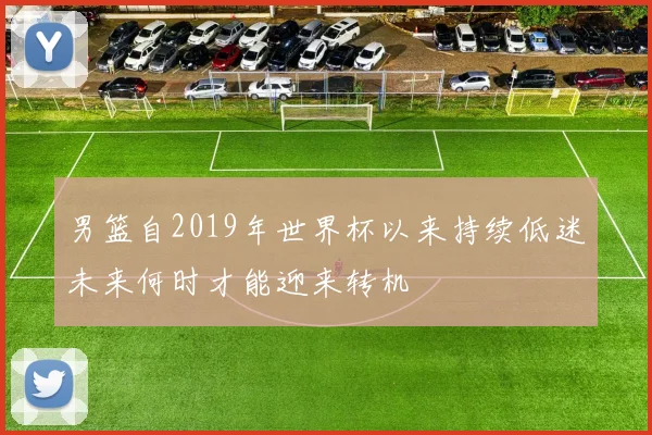 男篮自2019年世界杯以来持续低迷未来何时才能迎来转机