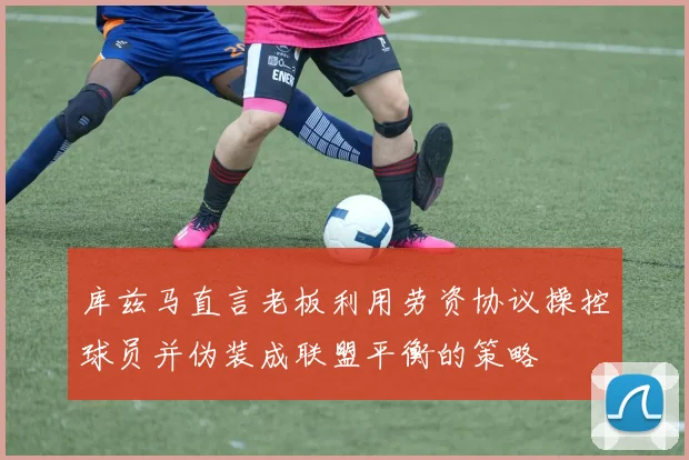 库兹马直言老板利用劳资协议操控球员并伪装成联盟平衡的策略