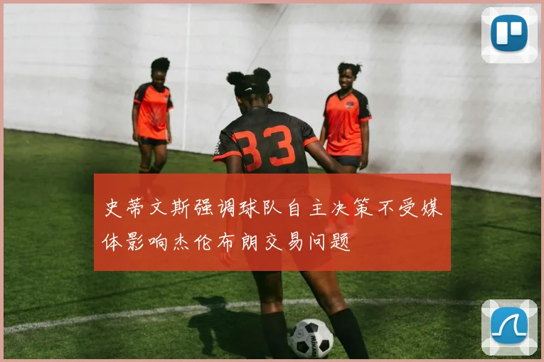 史蒂文斯强调球队自主决策不受媒体影响杰伦布朗交易问题
