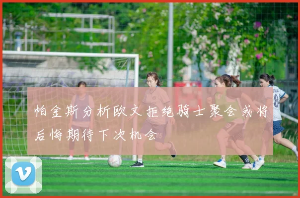 帕金斯分析欧文拒绝骑士聚会或将后悔期待下次机会