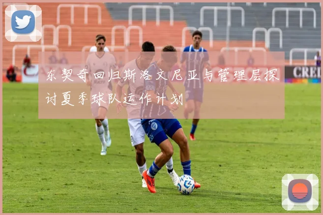 东契奇回归斯洛文尼亚与管理层探讨夏季球队运作计划
